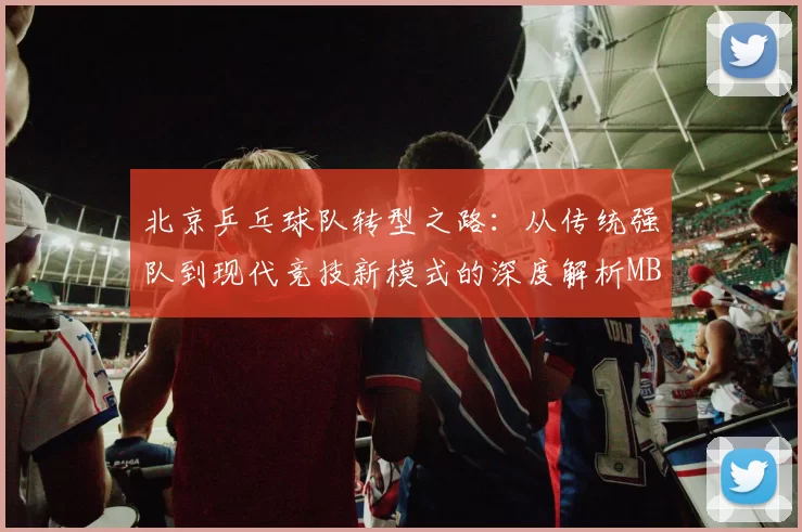 北京乒乓球队转型之路：从传统强队到现代竞技新模式的深度解析MBA