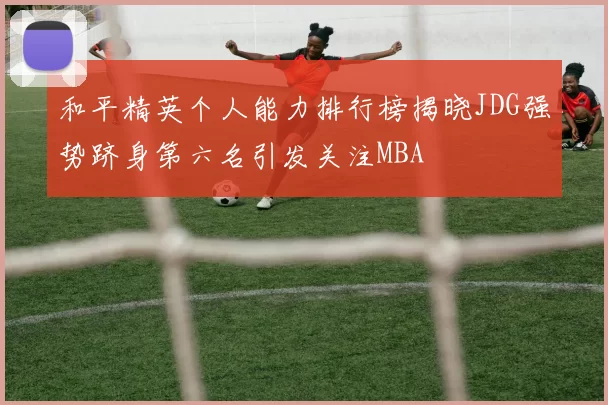 和平精英个人能力排行榜揭晓JDG强势跻身第六名引发关注MBA
