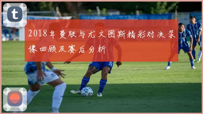 2018年曼联与尤文图斯精彩对决录像回顾及赛后分析