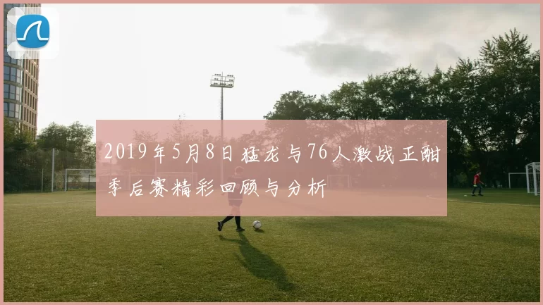 2019年5月8日猛龙与76人激战正酣季后赛精彩回顾与分析
