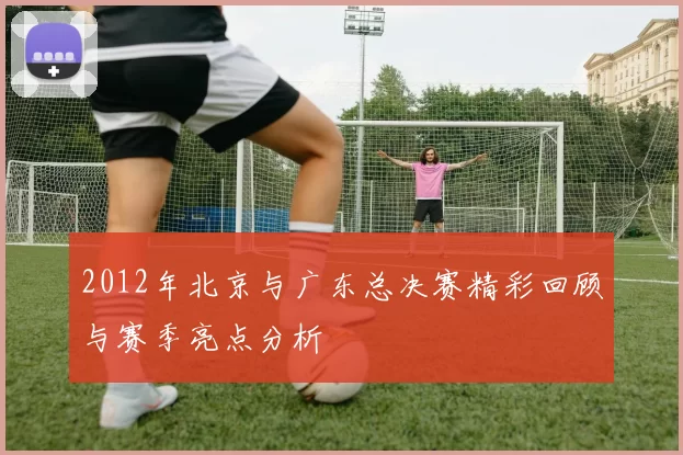 2012年北京与广东总决赛精彩回顾与赛季亮点分析